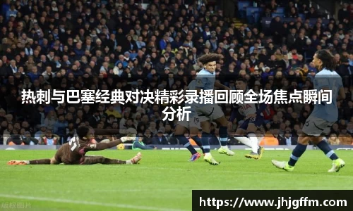 热刺与巴塞经典对决精彩录播回顾全场焦点瞬间分析